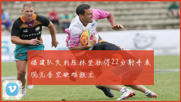 福建队失利陈林坚独得22分射手表现无奈空砍难救主