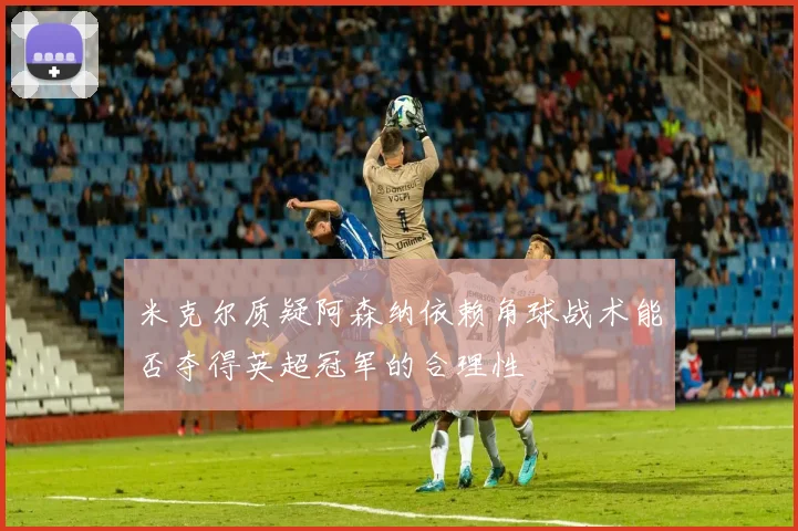 米克尔质疑阿森纳依赖角球战术能否夺得英超冠军的合理性