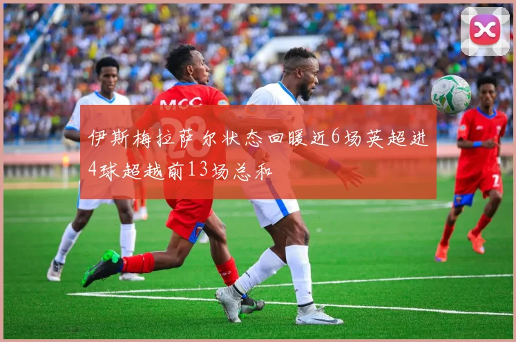 伊斯梅拉萨尔状态回暖近6场英超进4球超越前13场总和