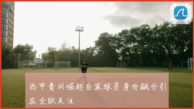 西甲青训崛起自家球员身价飙升引发全欧关注