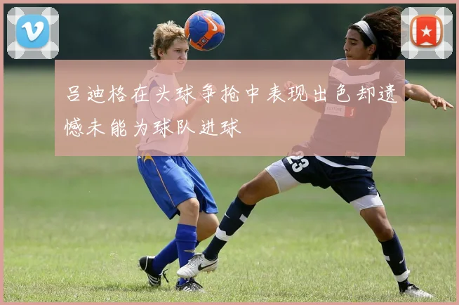 吕迪格在头球争抢中表现出色却遗憾未能为球队进球