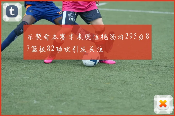 东契奇本赛季表现惊艳场均295分87篮板82助攻引发关注