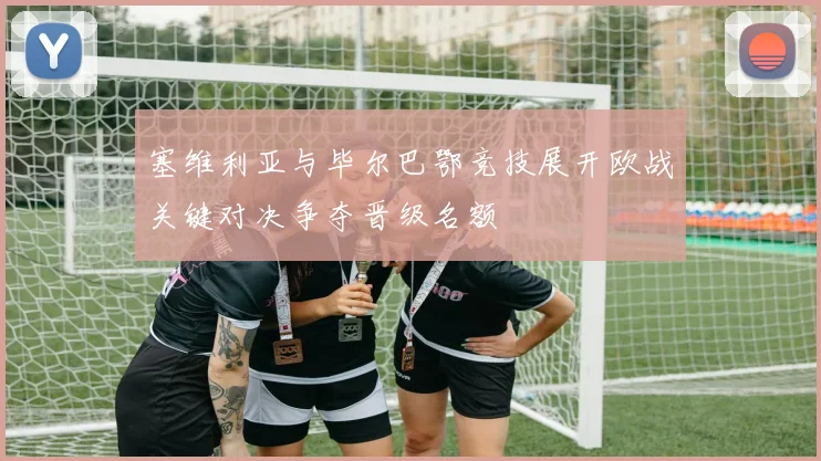 塞维利亚与毕尔巴鄂竞技展开欧战关键对决争夺晋级名额