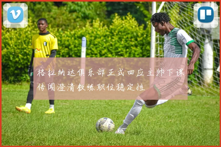 格拉纳达俱乐部正式回应主帅下课传闻澄清教练职位稳定性